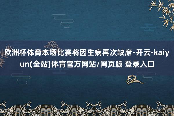 欧洲杯体育本场比赛将因生病再次缺席-开云·kaiyun(全站)体育官方网站/网页版 登录入口