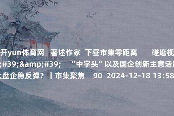 开yun体育网   著述作家  下昼市集零距离       磋磨视频  13&#39;51&#39;&#39;    “中字头”以及国企创新主意活跃 能否助力大盘企稳反弹？丨市集聚焦    90  2024-12-18 13:58     02&#39;12&#39;&#39;    多家上市公司回话是否触及首发经济主意    87  2024-12-18 13:17     02&#39;17&