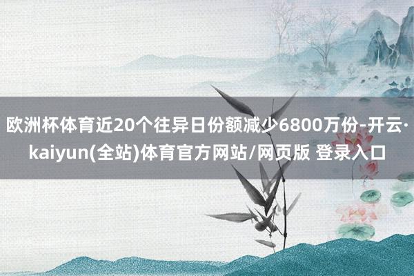 欧洲杯体育近20个往异日份额减少6800万份-开云·kaiyun(全站)体育官方网站/网页版 登录入口