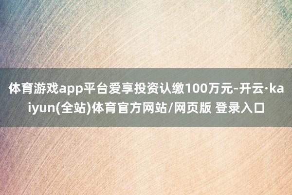 体育游戏app平台爱享投资认缴100万元-开云·kaiyun(全站)体育官方网站/网页版 登录入口