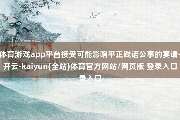 体育游戏app平台接受可能影响平正践诺公事的宴请-开云·kaiyun(全站)体育官方网站/网页版 登录入口