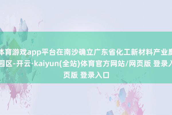 体育游戏app平台在南沙确立广东省化工新材料产业麇集园区-开云·kaiyun(全站)体育官方网站/网页版 登录入口