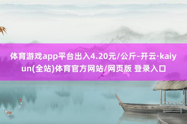 体育游戏app平台出入4.20元/公斤-开云·kaiyun(全站)体育官方网站/网页版 登录入口