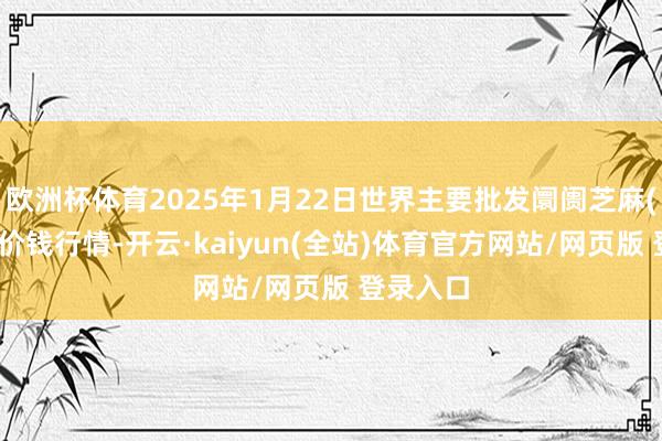 欧洲杯体育2025年1月22日世界主要批发阛阓芝麻(白芝麻)价钱行情-开云·kaiyun(全站)体育官方网站/网页版 登录入口