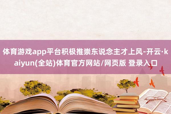 体育游戏app平台积极推崇东说念主才上风-开云·kaiyun(全站)体育官方网站/网页版 登录入口