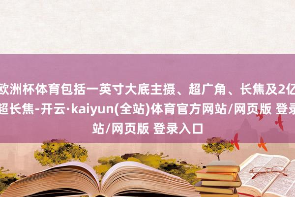 欧洲杯体育包括一英寸大底主摄、超广角、长焦及2亿像素超长焦-开云·kaiyun(全站)体育官方网站/网页版 登录入口